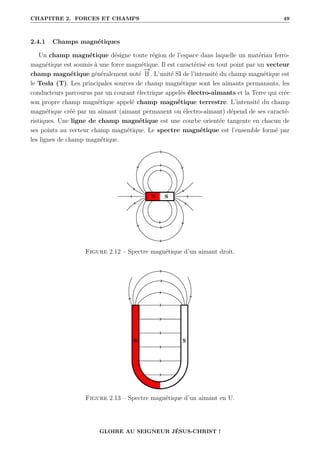CHAPITRE 2. FORCES ET CHAMPS 49
2.4.1 Champs magnétiques
Un champ magnétique désigne toute région de l’espace dans laquelle un matériau ferro-
magnétique est soumis à une force magnétique. Il est caractérisé en tout point par un vecteur
champ magnétique généralement noté
−
→
B . L’unité SI de l’intensité du champ magnétique est
le Tesla (T). Les principales sources de champ magnétique sont les aimants permanants, les
conducteurs parcourus par un courant électrique appelés électro-aimants et la Terre qui crée
son propre champ magnétique appelé champ magnétique terrestre. L’intensité du champ
magnétique créé par un aimant (aimant permanent ou électro-aimant) dépend de ses caracté-
ristiques. Une ligne de champ magnétique est une courbe orientée tangente en chacun de
ses points au vecteur champ magnétique. Le spectre magnétique est l’ensemble formé par
les lignes de champ magnétique.
Figure 2.12 – Spectre magnétique d’un aimant droit.
Figure 2.13 – Spectre magnétique d’un aimant en U.
GLOIRE AU SEIGNEUR JÉSUS-CHRIST !
 