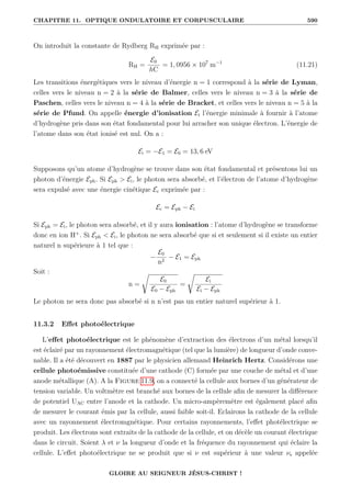 CHAPITRE 11. OPTIQUE ONDULATOIRE ET CORPUSCULAIRE 590
On introduit la constante de Rydberg RH exprimée par :
RH =
E0
hC
= 1, 0956 × 107
m−1
(11.21)
Les transitions énergétiques vers le niveau d’énergie n = 1 correspond à la série de Lyman,
celles vers le niveau n = 2 à la série de Balmer, celles vers le niveau n = 3 à la série de
Paschen, celles vers le niveau n = 4 à la série de Bracket, et celles vers le niveau n = 5 à la
série de Pfund. On appelle énergie d’ionisation Ei l’énergie minimale à fournir à l’atome
d’hydrogène pris dans son état fondamental pour lui arracher son unique électron. L’énergie de
l’atome dans son état ionisé est nul. On a :
Ei = −E1 = E0 = 13, 6 eV
Supposons qu’un atome d’hydrogène se trouve dans son état fondamental et présentons lui un
photon d’énergie Eph. Si Eph  Ei, le photon sera absorbé, et l’électron de l’atome d’hydrogène
sera expulsé avec une énergie cinétique Ec exprimée par :
Ec = Eph − Ei
Si Eph = Ei, le photon sera absorbé, et il y aura ionisation : l’atome d’hydrogène se transforme
donc en ion H+
. Si Eph  Ei, le photon ne sera absorbé que si et seulement si il existe un entier
naturel n supérieure à 1 tel que :
−
E0
n2
− E1 = Eph
Soit :
n =
Ê
E0
E0 − Eph
=
Ê
Ei
Ei − Eph
Le photon ne sera donc pas absorbé si n n’est pas un entier naturel supérieur à 1.
11.3.2 Effet photoélectrique
L’effet photoélectrique est le phénomène d’extraction des électrons d’un métal lorsqu’il
est éclairé par un rayonnement électromagnétique (tel que la lumière) de longueur d’onde conve-
nable. Il a été découvert en 1887 par le physicien allemand Heinrich Hertz. Considérons une
cellule photoémissive constituée d’une cathode (C) formée par une couche de métal et d’une
anode métallique (A). A la Figure 11.9, on a connecté la cellule aux bornes d’un générateur de
tension variable. Un voltmètre est branché aux bornes de la cellule afin de mesurer la différence
de potentiel UAC entre l’anode et la cathode. Un micro-ampèremètre est également placé afin
de mesurer le courant émis par la cellule, aussi faible soit-il. Eclairons la cathode de la cellule
avec un rayonnement électromgnétique. Pour certains rayonnements, l’effet photélectrique se
produit. Les électrons sont extraits de la cathode de la cellule, et on décèle un courant électrique
dans le circuit. Soient λ et ν la longueur d’onde et la fréquence du rayonnement qui éclaire la
cellule. L’effet photoélectrique ne se produit que si ν est supérieur à une valeur νs appelée
GLOIRE AU SEIGNEUR JÉSUS-CHRIST !
 