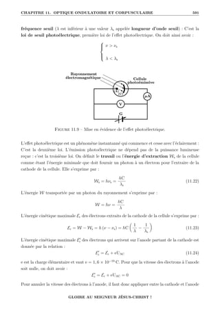 CHAPITRE 11. OPTIQUE ONDULATOIRE ET CORPUSCULAIRE 591
fréquence seuil (λ est inférieur à une valeur λs appelée longueur d’onde seuil) : C’est la
loi de seuil photoélectrique, première loi de l’effet photoélectrique. On doit ainsi avoir :





ν  νs
λ  λs
Figure 11.9 – Mise en évidence de l’effet photoélectrique.
L’effet photoélectrique est un phénomène instantanné qui commence et cesse avec l’éclairement :
C’est la deuxième loi. L’émission photoélectrique ne dépend pas de la puissance lumineuse
reçue : c’est la troisième loi. On définit le travail ou l’énergie d’extraction Ws de la cellule
comme étant l’énergie minimale que doit fournir un photon à un électron pour l’extraire de la
cathode de la cellule. Elle s’exprime par :
Ws = hνs =
hC
λs
(11.22)
L’énergie W transportée par un photon du rayonnement s’exprime par :
W = hν =
hC
λ
L’énergie cinétique maximale Ec des électrons extraits de la cathode de la cellule s’exprime par :
Ec = W − Ws = h (ν − νs) = hC

1
λ
−
1
λs
‹
(11.23)
L’énergie cinétique maximale E0
c des électrons qui arrivent sur l’anode partant de la cathode est
donnée par la relation :
E0
c = Ec + eUAC (11.24)
e est la charge élémentaire et vaut e = 1, 6 × 10−19
C. Pour que la vitesse des électrons à l’anode
soit nulle, on doit avoir :
E0
c = Ec + eUAC = 0
Pour annuler la vitesse des électrons à l’anode, il faut donc appliquer entre la cathode et l’anode
GLOIRE AU SEIGNEUR JÉSUS-CHRIST !
 