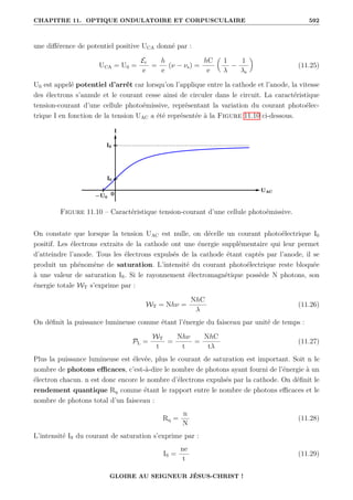 CHAPITRE 11. OPTIQUE ONDULATOIRE ET CORPUSCULAIRE 592
une différence de potentiel positive UCA donné par :
UCA = U0 =
Ec
e
=
h
e
(ν − νs) =
hC
e

1
λ
−
1
λs
‹
(11.25)
U0 est appelé potentiel d’arrêt car lorsqu’on l’applique entre la cathode et l’anode, la vitesse
des électrons s’annule et le courant cesse ainsi de circuler dans le circuit. La caractéristique
tension-courant d’une cellule photoémissive, représentant la variation du courant photoélec-
trique I en fonction de la tension UAC a été représentée à la Figure 11.10 ci-dessous.
Figure 11.10 – Caractéristique tension-courant d’une cellule photoémissive.
On constate que lorsque la tension UAC est nulle, on décelle un courant photoélectrique I0
positif. Les électrons extraits de la cathode ont une énergie supplémentaire qui leur permet
d’atteindre l’anode. Tous les électrons expulsés de la cathode étant captés par l’anode, il se
produit un phénomène de saturation. L’intensité du courant photoélectrique reste bloquée
à une valeur de saturation IS. Si le rayonnement électromagnétique possède N photons, son
énergie totale WT s’exprime par :
WT = Nhν =
NhC
λ
(11.26)
On définit la puissance lumineuse comme étant l’énergie du faisceau par unité de temps :
PL =
WT
t
=
Nhν
t
=
NhC
tλ
(11.27)
Plus la puissance lumineuse est élevée, plus le courant de saturation est important. Soit n le
nombre de photons efficaces, c’est-à-dire le nombre de photons ayant fourni de l’énergie à un
électron chacun. n est donc encore le nombre d’électrons expulsés par la cathode. On définit le
rendement quantique Rq comme étant le rapport entre le nombre de photons efficaces et le
nombre de photons total d’un faisceau :
Rq =
n
N
(11.28)
L’intensité IS du courant de saturation s’exprime par :
IS =
ne
t
(11.29)
GLOIRE AU SEIGNEUR JÉSUS-CHRIST !
 