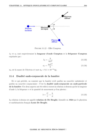 CHAPITRE 11. OPTIQUE ONDULATOIRE ET CORPUSCULAIRE 594
Figure 11.12 – Effet Compton.
λC et νC sont respectivement la longueur d’onde Compton et la fréquence Compton
exprimées par :
λC =
h
meC
(11.33)
νC =
meC2
h
(11.34)
me est la masse de l’électron et vaut me = 9, 1 × 10−31
kg.
11.4 Dualité onde-corpuscule de la lumière
De ce qui précède, on constate que la lumière revêt parfois un caractère ondulatoire et
parfois un caractère corpusculaire : C’est la dualité onde-corpuscule ou onde-particule
de la lumière. Ces deux aspects ont été reliés à travers la relation ci-dessous qui lie la longueur
d’onde λ, la fréquence ν et la quantité de mouvement p d’un photon :
λ =
C
ν
=
h
p
(11.35)
La relation ci-dessus est appelée relation de De Broglie, formulée en 1924 par le physicien
et mathématicien français Louis De Broglie.
GLOIRE AU SEIGNEUR JÉSUS-CHRIST !
 