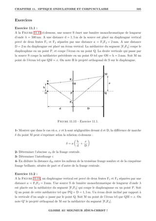 CHAPITRE 11. OPTIQUE ONDULATOIRE ET CORPUSCULAIRE 595
Exercices
Exercice 11.1 :
A la Figure 11.13 ci-dessous, une source S émet une lumière monochromatique de longueur
d’onde λ = 500 nm. A une distance d = 1, 5 m de la source est placé un diaphragme vertical
percé de deux fentes F1 et F2 séparées par une distance a = F1F2 = 2 mm. A une distance
D = 2 m du diaphragme est placé un écran vertical. La médiatrice du segment [F1F2] coupe le
diaphraphme en un point P, et coupe l’écran en un point Q. La droite verticale qui passe par
la source S coupe la médiatrice précédente en un point O tel que OS = h = 3 mm. Soit M un
point de l’écran tel que QM = x. On note H le projeté orthogonal de S sur le diaphragme.
Figure 11.13 – Exercice 11.1.
1- Montrer que dans le cas où a, x et h sont négligeables devant d et D, la différence de marche
δ du point M peut s’exprimer selon la relation ci-dessous :
δ = a

h
d
+
x
D
‹
2- Déterminer l’abscisse x0 de la frange centrale.
3- Déterminer l’interfrange i.
4- En déduire la distance d35 entre les milieux de la troisième frange sombre et de la cinquième
frange brillante, situées de part et d’autre de la frange centrale.
Exercice 11.2 :
A la Figure 11.14, un diaphragme vertical est percé de deux fentes F1 et F2 séparées par une
distance a = F1F2 = 3 mm. Une source S de lumière monochromatique de longueur d’onde λ
est placée sur la médiatrice du segment [F1F2] qui coupe le diaphragmme en un point P. Soit
Q un point de cette médiatrice tel que PQ = D = 1, 5 m. Un écran droit incliné par rapport à
la verticale d’un angle α passe par le point Q. Soit M un point de l’écran tel que QM = x. On
note Q0
le projeté orthogonal de M sur la médiatrice du segment [F1F2].
GLOIRE AU SEIGNEUR JÉSUS-CHRIST !
 
