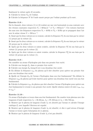 CHAPITRE 11. OPTIQUE ONDULATOIRE ET CORPUSCULAIRE 598
finalement la voiture après 45 secondes.
1- Calculer la vitesse VR de l’enfant.
2- Calculer la fréquence N0
de l’onde sonore perçue par l’enfant pendant qu’il court.
Exercice 11.8 :
Sur la chaussée, deux voitures (1) et (2) roulent sur une voie horizontale en sens contraire avec
des vitesses constantes respectives V1 = 60 km.h−1
et V2 = 80 km.h−1
. Ces voitures émettent
des sons avec des fréquences respectives N1 = 40 Hz et N2 = 50 Hz qui se propagent dans l’air
avec la même vitesse V = 350 m.s−1
.
1- Avant que les deux voitures ne se croisent, calculer la fréquence N0
1 du son émis par la voiture
(1) perçue par la voiture (2).
2- Avant que les deux voitures ne se croisent, calculer la fréquence N0
2 du son émis par la voiture
(2) perçue par la voiture (1).
3- Après que les deux voitures se soient croisées, calculer la fréquence N00
1 du son émis par la
voiture (1) perçue par la voiture (2).
4- Après que les deux voitures se soient croisées, calculer la fréquence N00
2 du son émis par la
voiture (2) perçue par la voiture (1).
Exercice 11.9 :
On considère un atome d’hydrogène pris dans son premier état excité.
1- Calculer son énergie Ee1 dans ce premier état excité.
2- Calculer son énergie Ee2 lorsqu’il est à son deuxième état excité.
3- En déduire la fréquence νe12 du photon qu’il doit absorber pour quitter son premier état
pour son deuxième état excité.
4- Quelle est l’énergie Ee0 de l’atome d’hydrogène dans son état fondamental ? En déduire la
fréquence νe20 du photon qu’il doit émettre pour quitter son deuxième état excité vers son état
fondamental.
6- Calculer la fréquence νe01 du photon que doit absorber l’atome d’hydrogène pour quitter son
état fondamental et revenir à son premier état excité. Quelle relation existe-t-il entre νe20, νe12
et νe01 ?
Exercice 11.10 :
Un atome d’hydrogène se trouve dans son état fondamental. On consière trois photons avec des
longueurs d’onde respectives λ1 = 88, 66 nm, λ2 = 97, 353 nm et λ3 = 104, 746 nm.
1- Montrer que le photon de longueur d’onde λ1 est absorbé par l’atome et calculer l’énergie
cinétique Ec avec laquelle l’électron est expulsé.
2- Montrer que le photon de longueur d’onde λ2 est absorbé, et dire à quel niveau d’énergie
l’atome se trouve après l’absorption de ce photon.
3- Montrer que le photon de longueur d’onde λ3 n’est pas absorbé.
GLOIRE AU SEIGNEUR JÉSUS-CHRIST !
 