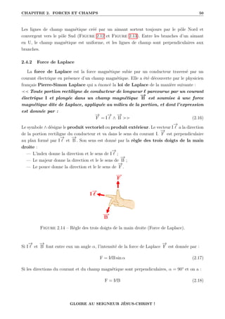 CHAPITRE 2. FORCES ET CHAMPS 50
Les lignes de champ magnétique créé par un aimant sortent toujours par le pôle Nord et
convergent vers le pôle Sud (Figure 2.12 et Figure 2.13). Entre les branches d’un aimant
en U, le champ magnétique est uniforme, et les lignes de champ sont perpendiculaires aux
branches.
2.4.2 Force de Laplace
La force de Laplace est la force magnétique subie par un conducteur traversé par un
courant électrique en présence d’un champ magnétique. Elle a été découverte par le physicien
français Pierre-Simon Laplace qui a énoncé la loi de Laplace de la manière suivante :
≺≺ Toute portion rectiligne de conducteur de longueur ` parcourue par un courant
électrique I et plongée dans un champ magnétique
−
→
B est soumise à une force
magnétique dite de Laplace, appliquée au milieu de la portion, et dont l’expression
est donnée par :
−
→
F = I
−
→
` ∧
−
→
B  (2.16)
Le symbole ∧ désigne le produit vectoriel ou produit extérieur. Le vecteur I
−
→
` a la direction
de la portion rectiligne du conducteur et va dans le sens du courant I.
−
→
F est perpendiculaire
au plan formé par I
−
→
` et
−
→
B . Son sens est donné par la règle des trois doigts de la main
droite :
— L’index donne la direction et le sens de I
−
→
` ;
— Le majeur donne la direction et le le sens de
−
→
B ;
— Le pouce donne la direction et le le sens de
−
→
F .
Figure 2.14 – Règle des trois doigts de la main droite (Force de Laplace).
Si I
−
→
` et
−
→
B font entre eux un angle α, l’intensité de la force de Laplace
−
→
F est donnée par :
F = I`B sin α (2.17)
Si les directions du courant et du champ magnétique sont perpendiculaires, α = 90° et on a :
F = I`B (2.18)
GLOIRE AU SEIGNEUR JÉSUS-CHRIST !
 