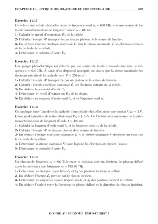 CHAPITRE 11. OPTIQUE ONDULATOIRE ET CORPUSCULAIRE 599
Exercice 11.11 :
On éclaire une cellule photoélectrique de fréquence seuil νs = 600 THz avec une source de lu-
mière monochromatique de longueur d’onde λ = 400 nm.
1- Calculer le travail d’extraction Ws de la cellule.
2- Calculer l’énergie W transportée par chaque photon de la source de lumière.
3- En déduire l’énergie cinétique maximale Ec puis la vitesse maximale V des électrons extraits
de la cathode de la cellule.
4- Déterminer le potentiel d’arrêt U0.
Exercice 11.12 :
Une plaque photoélectrique est éclairée par une source de lumière monochromatique de fré-
quence ν = 640 THz. A l’aide d’un dispositif approprié, on trouve que la vitesse maximale des
électrons extraits de la cathode vaut V = 250 km.s−1
.
1- Calculer l’énergie W transportée par un photon de la source de lumière.
2- Calculer l’énergie cinétique maximale Ec des électrons extraits de la cellule.
3- En déduire le potentiel d’arrêt U0.
4- Déterminer le travail d’extraction Ws de la plaque.
5- En déduire sa longueur d’onde seuil λs et sa fréquence seuil νs.
Exercice 11.13 :
On applique entre l’anode et la cathode d’une cellule photoélectrique une tension UAC = 2 V.
L’énergie d’extraction de cette cellule vaut Ws = 1, 5 eV. On l’éclaire avec une source de lumière
monochromatique de longueur d’onde λ = 420 nm.
1- Calculer la longueur d’onde seuil λs et la fréquence seuil νs de la cellule.
2- Calculer l’énergie W de chaque photon de la source de lumière.
3- En déduire l’énergie cinétique maximale Ec et la vitesse maximale V des électrons émis par
la cathode de la cellule.
4- Déterminer la vitesse maximale V0
avec laquelle les électrons atteignent l’anode.
5- Déterminer le potentiel d’arrêt U0.
Exercice 11.14 :
Un photon de fréquence ν1 = 800 THz entre en collision avec un électron. Le photon diffusé
après la collision a une fréquence ν2 = 799, 99 THz.
1- Déterminer les énergies respectives E1 et E2 des photons incident et diffusé.
2- En déduire l’énergie Ep perdue par le photon incident.
3- Déterminer les longueurs d’onde respectives λ1 et λ2 des photons incident et diffusé.
4- En déduire l’angle θ entre la direction du photon diffusé et la direction du photon incident.
GLOIRE AU SEIGNEUR JÉSUS-CHRIST !
 