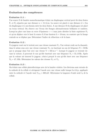 CHAPITRE 11. OPTIQUE ONDULATOIRE ET CORPUSCULAIRE 601
Evaluations des compétences
Evaluation 11.1 :
Une source S de lumière monochromatique éclaire un diaphragme vertical percé de deux fentes
F1 et F2 séparées par une distance a = 11, 6 cm. La source est placée à une distance d = 2 m
du diaphragme et à mi-chemin entre les deux fentes. A une distance D du diaphragme est placé
un écran vertical. On observe sur l’écran des franges alternativement brillantes et sombres.
Lorsqu’on place une lame en verre d’épaisseur e = 1 mm juste dèrrière la fente supérieure F1
et qu’on déplace vers le haut la source S d’une hauteur h = 10 mm, on constate que la frange
centrale ne se déplace pas. Déterminer l’indice de réfraction n de la lame.
Evaluation 11.2 :
Un joggeur court sur le trottoir avec une vitesse constante VJ. Une voiture roule sur la chaussée,
dans le même sens avec une vitesse constante VV en émettant un son de fréquence N = 50 Hz
qui se propage dans l’air avec une vitesse V = 345 m.s−1
. Lorsque le joggeur se trouvait de-
vant la voiture, il percevait le son qu’elle émettait avec une fréquence N1 = 53, 13 Hz. Après
que la voiture ait traversé le joggeur, celui-ci perçoit le son qu’elle émet avec une fréquence
N2 = 47, 3 Hz. Déterminer les valeurs des vitesses VV et VJ.
Evaluation 11.3 :
On éclaire une cellule photoélectrique avec de la lumière violette. Les électrons sont extraits de
la cathode de la cellule et atteignent l’anode avec une vitesse nulle lorsque la d.d.p. appliquée
entre la cathode et l’anode vaut UCA = 800 mV. Déterminer la longueur d’onde seuil λs de la
cellule.
GLOIRE AU SEIGNEUR JÉSUS-CHRIST !
 