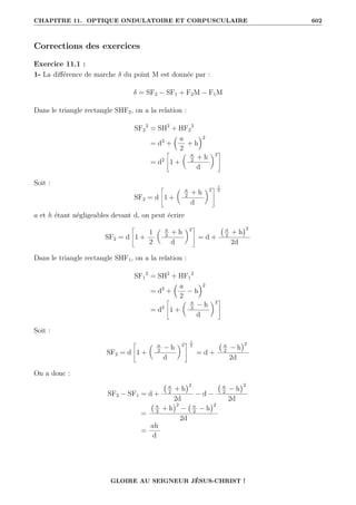 CHAPITRE 11. OPTIQUE ONDULATOIRE ET CORPUSCULAIRE 602
Corrections des exercices
Exercice 11.1 :
1- La différence de marche δ du point M est donnée par :
δ = SF2 − SF1 + F2M − F1M
Dans le triangle rectangle SHF2, on a la relation :
SF2
2
= SH2
+ HF2
2
= d2
+
 a
2
+ h
2
= d2
–
1 +
 a
2
+ h
d
‹2
™
Soit :
SF2 = d
–
1 +
 a
2
+ h
d
‹2
™ 1
2
a et h étant négligeables devant d, on peut écrire
SF2 = d
–
1 +
1
2
 a
2
+ h
d
‹2
™
= d +
a
2
+ h
2
2d
Dans le triangle rectangle SHF1, on a la relation :
SF1
2
= SH2
+ HF1
2
= d2
+
 a
2
− h
2
= d2
–
1 +
 a
2
− h
d
‹2
™
Soit :
SF2 = d
–
1 +
 a
2
− h
d
‹2
™ 1
2
= d +
a
2
− h
2
2d
On a donc :
SF2 − SF1 = d +
a
2
+ h
2
2d
− d −
a
2
− h
2
2d
=
a
2
+ h
2
− a
2
− h
2
2d
=
ah
d
GLOIRE AU SEIGNEUR JÉSUS-CHRIST !
 