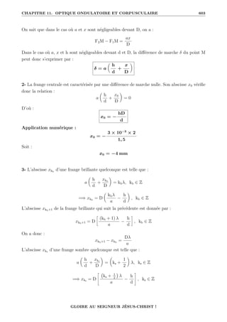 CHAPITRE 11. OPTIQUE ONDULATOIRE ET CORPUSCULAIRE 603
On sait que dans le cas où a et x sont négligeables devant D, on a :
F2M − F1M =
ax
D
Dans le cas où a, x et h sont négligeables devant d et D, la différence de marche δ du point M
peut donc s’exprimer par :
δ = a

h
d
+
x
D
‹
2- La frange centrale est caractérisée par une différence de marche nulle. Son abscisse x0 vérifie
donc la relation :
a

h
d
+
x0
D
‹
= 0
D’où :
x0 = −
hD
d
Application numérique :
x0 = −
3 × 10−3
× 2
1, 5
Soit :
x0 = −4 mm
3- L’abscisse xkb
d’une frange brillante quelconque est telle que :
a

h
d
+
xkb
D
‹
= kbλ, kb ∈ Z
=⇒ xkb
= D

kbλ
a
−
h
d
‹
, kb ∈ Z
L’abscisse xkb+1 de la frange brillante qui suit la précédente est donnée par :
xkb+1 = D
•
(kb + 1) λ
a
−
h
d
˜
, kb ∈ Z
On a donc :
xkb+1 − xkb
=
Dλ
a
L’abscisse xks d’une frange sombre quelconque est telle que :
a

h
d
+
xks
D
‹
=

ks +
1
2
‹
λ, ks ∈ Z
=⇒ xks = D
–
ks + 1
2

λ
a
−
h
d
™
, ks ∈ Z
GLOIRE AU SEIGNEUR JÉSUS-CHRIST !
 