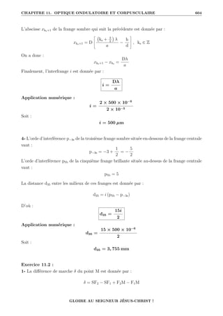 CHAPITRE 11. OPTIQUE ONDULATOIRE ET CORPUSCULAIRE 604
L’abscisse xks+1 de la frange sombre qui suit la précédente est donnée par :
xks+1 = D
–
ks + 3
2

λ
a
−
h
d
™
, ks ∈ Z
On a donc :
xks+1 − xks =
Dλ
a
Finalement, l’interfrange i est donnée par :
i =
Dλ
a
Application numérique :
i =
2 × 500 × 10−9
2 × 10−3
Soit :
i = 500 µm
4- L’orde d’interférence p−3s de la troisième frange sombre située en-dessous de la frange centrale
vaut :
p−3s = −3 +
1
2
= −
5
2
L’orde d’interférence p5b de la cinquième frange brillante située au-dessus de la frange centrale
vaut :
p5b = 5
La distance d35 entre les milieux de ces franges est donnée par :
d35 = i (p5b − p−3s)
D’où :
d35 =
15i
2
Application numérique :
d35 =
15 × 500 × 10−6
2
Soit :
d35 = 3, 755 mm
Exercice 11.2 :
1- La différence de marche δ du point M est donnée par :
δ = SF2 − SF1 + F2M − F1M
GLOIRE AU SEIGNEUR JÉSUS-CHRIST !
 
