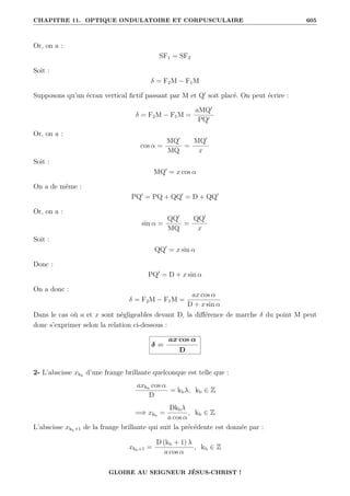 CHAPITRE 11. OPTIQUE ONDULATOIRE ET CORPUSCULAIRE 605
Or, on a :
SF1 = SF2
Soit :
δ = F2M − F1M
Supposons qu’un écran vertical fictif passant par M et Q0
soit placé. On peut écrire :
δ = F2M − F1M =
aMQ0
PQ0
Or, on a :
cos α =
MQ0
MQ
=
MQ0
x
Soit :
MQ0
= x cos α
On a de même :
PQ0
= PQ + QQ0
= D + QQ0
Or, on a :
sin α =
QQ0
MQ
=
QQ0
x
Soit :
QQ0
= x sin α
Donc :
PQ0
= D + x sin α
On a donc :
δ = F2M − F1M =
ax cos α
D + x sin α
Dans le cas où a et x sont négligeables devant D, la différence de marche δ du point M peut
donc s’exprimer selon la relation ci-dessous :
δ =
ax cos α
D
2- L’abscisse xkb
d’une frange brillante quelconque est telle que :
axkb
cos α
D
= kbλ, kb ∈ Z
=⇒ xkb
=
Dkbλ
a cos α
, kb ∈ Z
L’abscisse xkb+1 de la frange brillante qui suit la précédente est donnée par :
xkb+1 =
D (kb + 1) λ
a cos α
, kb ∈ Z
GLOIRE AU SEIGNEUR JÉSUS-CHRIST !
 