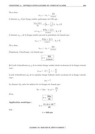 CHAPITRE 11. OPTIQUE ONDULATOIRE ET CORPUSCULAIRE 606
On a donc :
xkb+1 − xkb
=
Dλ
a cos α
L’abscisse xks d’une frange sombre quelconque est telle que :
axks cos α
D
=

ks +
1
2
‹
λ, ks ∈ Z
=⇒ xks =
D ks + 1
2

λ
a cos α
, ks ∈ Z
L’abscisse xks+1 de la frange sombre qui suit la précédente est donnée par :
xks+1 =
D ks + 3
2

λ
a cos α
, ks ∈ Z
On a donc :
xks+1 − xks =
Dλ
a cos α
Finalement, l’interfrange i est donnée par :
i =
Dλ
a cos α
3- L’orde d’interférence p−6s de la sixème frange sombre située en-dessous de la frange centrale
vaut :
p−6s = −6 +
1
2
= −
11
2
L’orde d’interférence p7b de la septième frange brillante située au-dessus de la frange centrale
vaut :
p7b = 7
La distance d67 entre les milieux de ces franges est donnée par :
d67 = i (p7b − p−6s) =
25i
2
D’où :
i =
2d67
25
Application numérique :
i =
2 × 8 × 10−3
25
Soit :
i = 640 µm
GLOIRE AU SEIGNEUR JÉSUS-CHRIST !
 