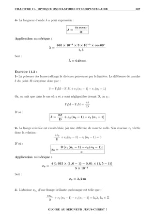 CHAPITRE 11. OPTIQUE ONDULATOIRE ET CORPUSCULAIRE 607
4- La longueur d’onde λ a pour expression :
λ =
ia cos α
D
Application numérique :
λ =
640 × 10−6
× 3 × 10−3
× cos 60◦
1, 5
Soit :
λ = 640 nm
Exercice 11.3 :
1- La présence des lames rallonge la distance parcourue par la lumière. La différence de marche
δ du point M s’exprime donc par :
δ = F2M − F1M + e2 (n2 − 1) − e1 (n1 − 1)
Or, on sait que dans le cas où a et x sont négligeables devant D, on a :
F2M − F1M =
ax
D
D’où :
δ =
ax
D
+ e2 (n2 − 1) − e1 (n1 − 1)
2- La frange centrale est caractérisée par une différenc de marche nulle. Son abscisse x0 vérifie
donc la relation :
ax0
D
+ e2 (n2 − 1) − e1 (n1 − 1) = 0
D’où :
x0 =
D [e1 (n1 − 1) − e2 (n2 − 1)]
a
Application numérique :
x0 =
4 [0, 015 × (1, 6 − 1) − 0, 01 × (1, 5 − 1)]
5 × 10−3
Soit :
x0 = 3, 2 m
3- L’abscisse xkb
d’une frange brillante quelconque est telle que :
axkb
D
+ e2 (n2 − 1) − e1 (n1 − 1) = kbλ, kb ∈ Z
GLOIRE AU SEIGNEUR JÉSUS-CHRIST !
 