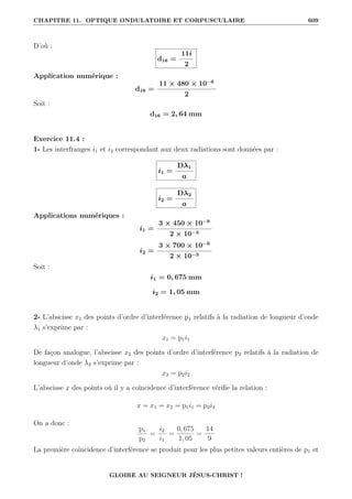 CHAPITRE 11. OPTIQUE ONDULATOIRE ET CORPUSCULAIRE 609
D’où :
d16 =
11i
2
Application numérique :
d16 =
11 × 480 × 10−6
2
Soit :
d16 = 2, 64 mm
Exercice 11.4 :
1- Les interfranges i1 et i2 correspondant aux deux radiations sont données par :
i1 =
Dλ1
a
i2 =
Dλ2
a
Applications numériques :
i1 =
3 × 450 × 10−9
2 × 10−3
i2 =
3 × 700 × 10−9
2 × 10−3
Soit :
i1 = 0, 675 mm
i2 = 1, 05 mm
2- L’abscisse x1 des points d’ordre d’interférence p1 relatifs à la radiation de longueur d’onde
λ1 s’exprime par :
x1 = p1i1
De façon analogue, l’abscisse x2 des points d’ordre d’interférence p2 relatifs à la radiation de
longueur d’onde λ2 s’exprime par :
x2 = p2i2
L’abscisse x des points où il y a coïncidence d’interférence vérifie la relation :
x = x1 = x2 = p1i1 = p2i2
On a donc :
p1
p2
=
i2
i1
=
0, 675
1, 05
=
14
9
La première coïncidence d’interférence se produit pour les plus petites valeurs entières de p1 et
GLOIRE AU SEIGNEUR JÉSUS-CHRIST !
 