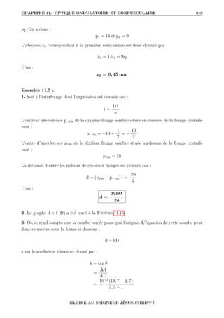 CHAPITRE 11. OPTIQUE ONDULATOIRE ET CORPUSCULAIRE 610
p2. On a donc :
p1 = 14 et p2 = 9
L’abscisse x0 correspondant à la première coïncidence est donc donnée par :
x0 = 14i1 = 9i2
D’où :
x0 = 9, 45 mm
Exercice 11.5 :
1- Soit i l’interfrange dont l’expression est donnée par :
i =
Dλ
a
L’ordre d’interférence p−10s de la dixième frange sombre située en-dessous de la frange centrale
vaut :
p−10s = −10 +
1
2
= −
19
2
L’ordre d’interférence p10b de la dixième frange sombre située au-dessus de la frange centrale
vaut :
p10b = 10
La distance d entre les milieux de ces deux franges est donnée par :
d = (p10b − p−10s) i =
39i
2
D’où :
d =
39Dλ
2a
2- Le graphe d = f (D) a été tracé à la Figure 11.15.
3- On se rend compte que la courbe tracée passe par l’origine. L’équation de cette courbe peut
donc se mettre sous la forme ci-dessous :
d = kD
k est le coefficient directeur donné par :
k = tan θ
=
∆d
∆D
=
10−3
(14, 7 − 2, 7)
5, 5 − 1
GLOIRE AU SEIGNEUR JÉSUS-CHRIST !
 