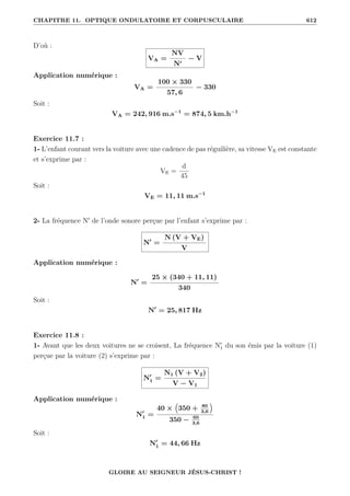 CHAPITRE 11. OPTIQUE ONDULATOIRE ET CORPUSCULAIRE 612
D’où :
VA =
NV
N0
− V
Application numérique :
VA =
100 × 330
57, 6
− 330
Soit :
VA = 242, 916 m.s−1
= 874, 5 km.h−1
Exercice 11.7 :
1- L’enfant courant vers la voiture avec une cadence de pas réguilière, sa vitesse VE est constante
et s’exprime par :
VE =
d
45
Soit :
VE = 11, 11 m.s−1
2- La fréquence N0
de l’onde sonore perçue par l’enfant s’exprime par :
N0
=
N (V + VE)
V
Application numérique :
N0
=
25 × (340 + 11, 11)
340
Soit :
N0
= 25, 817 Hz
Exercice 11.8 :
1- Avant que les deux voitures ne se croisent, La fréquence N0
1 du son émis par la voiture (1)
perçue par la voiture (2) s’exprime par :
N0
1 =
N1 (V + V2)
V − V1
Application numérique :
N0
1 =
40 ×
€
350 + 80
3,6
Š
350 − 60
3,6
Soit :
N0
1 = 44, 66 Hz
GLOIRE AU SEIGNEUR JÉSUS-CHRIST !
 