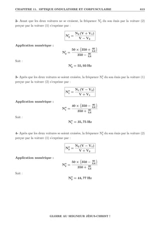 CHAPITRE 11. OPTIQUE ONDULATOIRE ET CORPUSCULAIRE 613
2- Avant que les deux voitures ne se croisent, la fréquence N0
2 du son émis par la voiture (2)
perçue par la voiture (1) s’exprime par :
N0
2 =
N2 (V + V1)
V − V2
Application numérique :
N0
2 =
50 ×
€
350 + 60
3,6
Š
350 − 80
3,6
Soit :
N0
2 = 55, 93 Hz
3- Après que les deux voitures se soient croisées, la fréquence N00
1 du son émis par la voiture (1)
perçue par la voiture (2) s’exprime par :
N00
1 =
N1 (V − V2)
V + V1
Application numérique :
N00
1 =
40 ×
€
350 − 80
3,6
Š
350 + 60
3,6
Soit :
N00
1 = 35, 75 Hz
4- Après que les deux voitures se soient croisées, la fréquence N00
2 du son émis par la voiture (2)
perçue par la voiture (1) s’exprime par :
N00
2 =
N2 (V − V1)
V + V2
Application numérique :
N00
2 =
50 ×
€
350 − 60
3,6
Š
350 + 80
3,6
Soit :
N00
2 = 44, 77 Hz
GLOIRE AU SEIGNEUR JÉSUS-CHRIST !
 