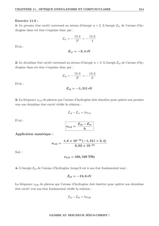 CHAPITRE 11. OPTIQUE ONDULATOIRE ET CORPUSCULAIRE 614
Exercice 11.9 :
1- Le premier état excité corresond au niveau d’énergie n = 2. L’énergie Ee1 de l’atome d’hy-
drogène dans cet état s’exprime donc par :
Ee1 = −
13, 6
22
= −
13, 6
4
D’où :
Ee1 = −3, 4 eV
2- Le deuxième état excité corresond au niveau d’énergie n = 3. L’énergie Ee2 de l’atome d’hy-
drogène dans cet état s’exprime donc par :
Ee2 = −
13, 6
32
= −
13, 6
9
D’où :
Ee2 = −1, 511 eV
3- La fréquence νe12 du photon que l’atome d’hydrogène doit absorber pour quitter son premier
vers son deuxième état excité vérifie la relation :
Ee2 − Ee1 = hνe12
D’où :
νe12 =
Ee2 − Ee1
h
Application numérique :
νe12 =
1, 6 × 10−19
(−1, 511 + 3, 4)
6, 62 × 10−34
Soit :
νe12 = 456, 529 THz
4- L’énergie Ee0 de l’atome d’hydrogène lorsqu’il est à son état fondamental vaut :
Ee0 = −13, 6 eV
La fréquence νe20 du photon que l’atome d’hydrogène doit émettre pour quitter son deuxième
état excité vers son état fondamental vérifie la relation :
Ee2 − Ee0 = hνe20
GLOIRE AU SEIGNEUR JÉSUS-CHRIST !
 