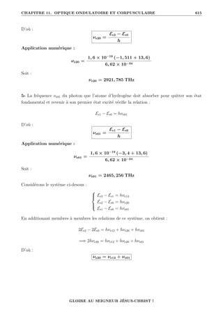 CHAPITRE 11. OPTIQUE ONDULATOIRE ET CORPUSCULAIRE 615
D’où :
νe20 =
Ee2 − Ee0
h
Application numérique :
νe20 =
1, 6 × 10−19
(−1, 511 + 13, 6)
6, 62 × 10−34
Soit :
νe20 = 2921, 785 THz
5- La fréquence νe01 du photon que l’atome d’hydrogène doit absorber pour quitter son état
fondamental et revenir à son premier état excité vérifie la relation :
Ee1 − Ee0 = hνe01
D’où :
νe01 =
Ee1 − Ee0
h
Application numérique :
νe01 =
1, 6 × 10−19
(−3, 4 + 13, 6)
6, 62 × 10−34
Soit :
νe01 = 2465, 256 THz
Considérons le système ci-desous :





Ee2 − Ee1 = hνe12
Ee2 − Ee0 = hνe20
Ee1 − Ee0 = hνe01
En additionant membres à membres les relations de ce système, on obtient :
2Ee2 − 2Ee0 = hνe12 + hνe20 + hνe01
=⇒ 2hνe20 = hνe12 + hνe20 + hνe01
D’où :
νe20 = νe12 + νe01
GLOIRE AU SEIGNEUR JÉSUS-CHRIST !
 
