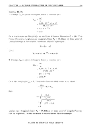 CHAPITRE 11. OPTIQUE ONDULATOIRE ET CORPUSCULAIRE 616
Exercice 11.10 :
1- L’énergie Eph1 du photon de longueur d’onde λ1 s’exprime par :
Eph1 =
hC
λ1
=
6, 62 × 10−34
× 3 × 108
88, 66 × 10−9
= 2, 24 × 10−18
J
= 14 eV
On se rend compte que l’énergie Eph1 est supérieure à l’énergie d’ionisation Ei = 13, 6 eV de
l’atome d’hydrogène. Le photon de longueur d’onde λ1 = 88, 66 nm est donc absorbé.
L’énergie cinétique Ec avec laquelle l’électron est expulsé s’exprime par :
Ec = Eph1 − Ei
D’où :
Ec = 6, 4 × 10−20
J = 0, 4 eV
2- L’énergie Eph2 du photon de longueur d’onde λ2 s’exprime par :
Eph2 =
hC
λ2
=
6, 62 × 10−34
× 3 × 108
97, 353 × 10−9
= 2, 04 × 10−18
J
= 12, 75 eV
On se rend compte que Eph2  Ei. Trouvons s’il existe un entier naturel n  1 tel que :
−
13, 6
n2
+ Ei = Eph2
Soit :
n =
Ê
−
13, 6
Eph2 − Ei
=
Ê
−
13, 6
12, 75 − 13, 6
= 4
Le photon de longueur d’onde λ2 = 97, 353 nm est donc absorbé, et après l’absorp-
tion de ce photon, l’atome se trouve à son quatrième niveau d’énergie.
GLOIRE AU SEIGNEUR JÉSUS-CHRIST !
 