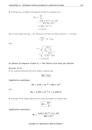 CHAPITRE 11. OPTIQUE ONDULATOIRE ET CORPUSCULAIRE 617
3- L’énergie Eph3 du photon de longueur d’onde λ3 s’exprime par :
Eph3 =
hC
λ3
=
6, 62 × 10−34
× 3 × 108
104, 746 × 10−9
= 3, 638 × 10−19
J
= 11, 85 eV
On se rend compte que Eph3  Ei. Trouvons s’il existe un entier naturel n0
 2 tel que :
−
13, 6
n02
+ Ei = Eph3
Soit :
n0
=
Ê
−
13, 6
Eph3 − Ei
=
Ê
−
13, 6
11, 85 − 13, 6
= 7, 771 /
∈ N
Le photon de longueur d’onde λ3 = 104, 746 nm n’est donc pas absorbé.
Exercice 11.11 :
1- Le travail d’extraction Ws de la cellule s’exprime par :
Ws = hνs
Application numérique :
Ws = 6, 62 × 10−34
× 600 × 1012
Soit :
Ws = 3, 972 × 10−19
J = 2, 4825 eV
2- L’énergie W de chaque photon de la source de lumière est donnée par :
W =
hC
λ
Application numérique :
W =
6, 62 × 10−34
× 3 × 108
400 × 10−9
GLOIRE AU SEIGNEUR JÉSUS-CHRIST !
 