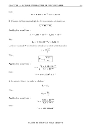 CHAPITRE 11. OPTIQUE ONDULATOIRE ET CORPUSCULAIRE 618
Soit :
W = 4, 965 × 10−19
J = 3, 103 eV
3- L’énergie cinétique maximale Ec des électrons extraits est donnée par :
Ec = W − Ws
Application numérique :
Ec = 4, 965 × 10−19
− 3, 972 × 10−19
Soit :
Ec = 9, 93 × 10−20
J = 0, 62 eV
La vitesse maximale V des électrons extraits de la cellule vérifie la relation :
Ec =
meV2
2
D’où :
V =
Ê
2 × Ec
me
Application numérique :
V =
Ê
2 × 9, 93 × 10−20
9, 1 × 10−31
Soit :
V = 4, 671 × 105
m.s−1
4- Le potentiel d’arrêt U0 vérifie la relation :
Ec = eU0
D’où :
U0 =
Ec
e
Application numérique :
U0 =
9, 93 × 10−20
1, 6 × 10−19
Soit :
U0 = 620, 625 mV
GLOIRE AU SEIGNEUR JÉSUS-CHRIST !
 