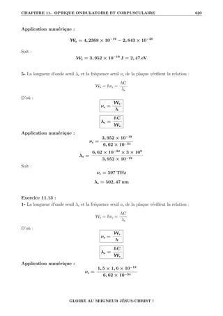 CHAPITRE 11. OPTIQUE ONDULATOIRE ET CORPUSCULAIRE 620
Application numérique :
Ws = 4, 2368 × 10−19
− 2, 843 × 10−20
Soit :
Ws = 3, 952 × 10−19
J = 2, 47 eV
5- La longueur d’onde seuil λs et la fréquence seuil νs de la plaque vérifient la relation :
Ws = hνs =
hC
λs
D’où :
νs =
Ws
h
λs =
hC
Ws
Application numérique :
νs =
3, 952 × 10−19
6, 62 × 10−34
λs =
6, 62 × 10−34
× 3 × 108
3, 952 × 10−19
Soit :
νs = 597 THz
λs = 502, 47 nm
Exercice 11.13 :
1- La longueur d’onde seuil λs et la fréquence seuil νs de la plaque vérifient la relation :
Ws = hνs =
hC
λs
D’où :
νs =
Ws
h
λs =
hC
Ws
Application numérique :
νs =
1, 5 × 1, 6 × 10−19
6, 62 × 10−34
GLOIRE AU SEIGNEUR JÉSUS-CHRIST !
 