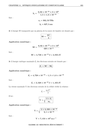 CHAPITRE 11. OPTIQUE ONDULATOIRE ET CORPUSCULAIRE 621
λs =
6, 62 × 10−34
× 3 × 108
1, 5 × 1, 6 × 10−19
Soit :
νs = 362, 53 THz
λs = 827, 5 nm
2- L’énergie W transportée par un photon de la source de lumière est donnée par :
W =
hC
λ
Application numérique :
W =
6, 62 × 10−34
× 3 × 108
420 × 10−9
Soit :
W = 4, 728 × 10−19
J = 2, 955 eV
3- L’énergie cinétique maximale Ec des électrons extraits est donnée par :
Ec = W − Ws
Application numérique :
Ec = 4, 728 × 10−19
− 1, 5 × 1, 6 × 10−19
Soit :
Ec = 2, 328 × 10−19
J = 1, 455 eV
La vitesse maximale V des électrons extraits de la cellule vérifie la relation :
Ec =
meV2
2
D’où :
V =
Ê
2 × Ec
me
Application numérique :
V =
Ê
2 × 2, 328 × 10−19
9, 1 × 10−31
Soit :
V = 7, 153 × 105
m.s−1
GLOIRE AU SEIGNEUR JÉSUS-CHRIST !
 