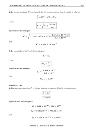 CHAPITRE 11. OPTIQUE ONDULATOIRE ET CORPUSCULAIRE 622
4- La vitesse maximale V0
avec laquelle les électrons atteignent l’anode vérifie la relation :
1
2
me
€
V02
− V2
Š
= eUAC
D’où :
V0
=
Ê
V2 +
2eUAC
me
Application numérique :
V0
=
Ê
(7, 153 × 105 m.s−1)2
+
2 × 1, 6 × 10−31 × 2
9, 1 × 10−31
Soit :
V0
= 1, 102 × 106
m.s−1
5- Le potentiel d’arrêt U0 vérifie la relation :
Ec = eU0
D’où :
U0 =
Ec
e
Application numérique :
U0 =
2, 328 × 10−19
1, 6 × 10−19
Soit :
U0 = 1, 455 V
Exercice 11.14 :
1- Les énergies respectives E1 et E2 des photons incident et diffusé sont données par :
E1 = hν1
E2 = hν2
Applications numériques :
E1 = 6, 62 × 10−34
× 800 × 1012
E2 = 6, 62 × 10−34
× 799, 99 × 1012
Soit :
E1 = 5, 296 × 10−19
J = 3, 31 eV
GLOIRE AU SEIGNEUR JÉSUS-CHRIST !
 