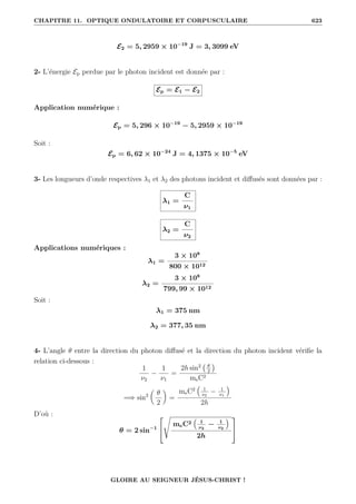 CHAPITRE 11. OPTIQUE ONDULATOIRE ET CORPUSCULAIRE 623
E2 = 5, 2959 × 10−19
J = 3, 3099 eV
2- L’énergie Ep perdue par le photon incident est donnée par :
Ep = E1 − E2
Application numérique :
Ep = 5, 296 × 10−19
− 5, 2959 × 10−19
Soit :
Ep = 6, 62 × 10−24
J = 4, 1375 × 10−5
eV
3- Les longueurs d’onde respectives λ1 et λ2 des photons incident et diffusés sont données par :
λ1 =
C
ν1
λ2 =
C
ν2
Applications numériques :
λ1 =
3 × 108
800 × 1012
λ2 =
3 × 108
799, 99 × 1012
Soit :
λ1 = 375 nm
λ2 = 377, 35 nm
4- L’angle θ entre la direction du photon diffusé et la direction du photon incident vérifie la
relation ci-dessous :
1
ν2
−
1
ν1
=
2h sin2 θ
2

meC2
=⇒ sin2

θ
2
‹
=
meC2
€
1
ν2
− 1
ν1
Š
2h
D’où :
θ = 2 sin−1


s
meC2
€
1
ν2
− 1
ν2
Š
2h


GLOIRE AU SEIGNEUR JÉSUS-CHRIST !
 
