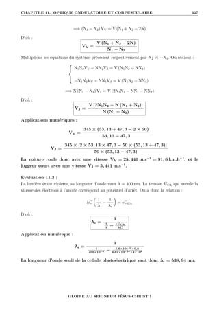 CHAPITRE 11. OPTIQUE ONDULATOIRE ET CORPUSCULAIRE 627
=⇒ (N1 − N2) VV = V (N1 + N2 − 2N)
D’où :
VV =
V (N1 + N2 − 2N)
N1 − N2
Multiplions les équations du système précédent respectivement par N2 et −N1. On obtient :





N1N2VV − NN2VJ = V (N1N2 − NN2)
−N1N2VV + NN1VJ = V (N1N2 − NN1)
=⇒ N (N1 − N2) VJ = V (2N1N2 − NN1 − NN2)
D’où :
VJ =
V [2N1N2 − N (N1 + N2)]
N (N1 − N2)
Applications numériques :
VV =
345 × (53, 13 + 47, 3 − 2 × 50)
53, 13 − 47, 3
VJ =
345 × [2 × 53, 13 × 47, 3 − 50 × (53, 13 + 47, 3)]
50 × (53, 13 − 47, 3)
La voiture roule donc avec une vitesse VV = 25, 446 m.s−1
= 91, 6 km.h−1
, et le
joggeur court avec une vitesse VJ = 5, 441 m.s−1
.
Evaluation 11.3 :
La lumière étant violette, sa longueur d’onde vaut λ = 400 nm. La tension UCA qui annule la
vitesse des électrons à l’anode correspond au potentiel d’arrêt. On a donc la relation :
hC

1
λ
−
1
λs
‹
= eUCA
D’où :
λs =
1
1
λ
− eUCA
hC
Application numérique :
λs =
1
1
400×10−9 − 1,6×10−19×0,8
6,62×10−34×3×108
La longueur d’onde seuil de la cellule photoélectrique vaut donc λs = 538, 94 nm.
GLOIRE AU SEIGNEUR JÉSUS-CHRIST !
 