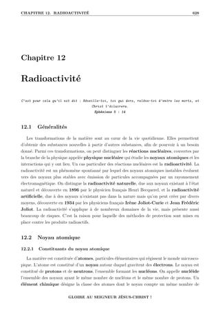CHAPITRE 12. RADIOACTIVITÉ 628
Chapitre 12
Radioactivité
C’est pour cela qu’il est dit : Réveille-toi, toi qui dors, relève-toi d’entre les morts, et
Christ t’éclairera.
Ephésiens 5 : 14
12.1 Généralités
Les transformations de la matière sont au cœur de la vie quotidienne. Elles permettent
d’obtenir des substances nouvelles à partir d’autres substances, afin de pourvoir à un besoin
donné. Parmi ces transformations, on peut distinguer les réactions nucléaires, couvertes par
la branche de la physique appelée physique nucléaire qui étudie les noyaux atomiques et les
interactions qui y ont lieu. Un cas particulier des réactions nucléaires est la radioactivité. La
radioactivité est un phénomène spontanné par lequel des noyaux atomiques instables évoluent
vers des noyaux plus stables avec émission de particules accompagnées par un rayonnement
électromagnétique. On distingue la radioactivité naturelle, due aux noyaux existant à l’état
naturel et découverte en 1896 par le physicien français Henri Becquerel, et la radioactivité
artificielle, due à des noyaux n’existant pas dans la nature mais qu’on peut créer par divers
moyens, découverte en 1934 par les physiciens français Irène Joliot-Curie et Jean Frédéric
Joliot. La radioactivité s’applique à de nombreux domaines de la vie, mais présente aussi
beaucoup de risques. C’est la raison pour laquelle des méthodes de protection sont mises en
place contre les produits radioactifs.
12.2 Noyau atomique
12.2.1 Constituants du noyau atomique
La matière est constituée d’atomes, particules élémentaires qui régissent le monde microsco-
pique. L’atome est constitué d’un noyau autour duquel gravitent des électrons. Le noyau est
constitué de protons et de neutrons, l’ensemble formant les nucléons. On appelle nucléide
l’ensemble des noyaux ayant le même nombre de nucléons et le même nombre de protons. Un
élément chimique désigne la classe des atomes dont le noyau compte un même nombre de
GLOIRE AU SEIGNEUR JÉSUS-CHRIST !
 
