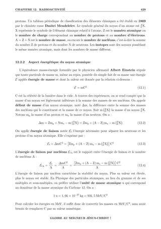 CHAPITRE 12. RADIOACTIVITÉ 629
protons. Un tableau périodique de classification des éléments chimiques a été établi en 1869
par le chimiste russe Dmitri Mendeleïev. Le symbole général du noyau d’un atome est A
Z X.
X représente le symbole de l’élément chimique relatif à l’atome, Z est le numéro atomique ou
le nombre de charge correspondant au nombre de protons et au nombre d’électrons.
A = Z + N est le nombre de masse, ou encore le nombre de nucléons, c’est-à-dire la somme
du nombre Z de protons et du nombre N de neutrons. Les isotopes sont des noyaux possédant
le même numéro atomique, mais dont les nombres de masse diffèrent.
12.2.2 Aspect énergétique du noyau atomique
L’équivalence masse-énergie formulée par le physicien allemand Albert Einstein stipule
que toute particule de masse m, même au repos, possède du simple fait de sa masse une énergie
E applée énergie de masse et dont la valeur est donnée par la relation ci-dessous :
E = mC2
(12.1)
C est la célérité de la lumière dans le vide. A travers des expériences, on se rend compte que la
masse d’un noyau est légèrement inférieure à la somme des masses de ses nucléons. On appele
défaut de masse d’un noyau atomique, noté ∆m, la différence entre la somme des masses
des nucléons qui le constituent et la masse de ce noyau. Soit m A
Z X

la masse d’un noyau A
Z X.
Notons mp la masse d’un proton et mn la masse d’un neutron. On a :
∆m = Zmp + Nmn − m A
Z X

= Zmp + (A − Z) mn − m A
Z X

(12.2)
On applle énergie de liaison notée E` l’énergie nécessaire pour séparer les neutrons et les
protons d’un noyau atomique. Elle s’exprime par :
E` = ∆mC2
=

Zmp + (A − Z) mn − m A
Z X

C2
(12.3)
L’énergie de liaison par nucléons E`A est le rapport entre l’énergie de liaison et le nombre
de nucléons A :
E`A =
E`
A
=
∆mC2
A
=

Zmp + (A − Z) mn − m A
Z X

C2
A
(12.4)
L’énergie de liaison par nucléon caractérise la stabilité du noyau. Plus sa valeur est élevée,
plus le noyau est stable. En Physique des particules atomiques, au lieu du gramme et de ses
multiples et sous-multiples, on préfère utiliser l’unité de masse atomique u qui correspond
au douzième de la masse atomique du Carbone 12. On a :
1 u = 1, 66 × 10−27
kg = 931, 5 MeV/C2
Pour calculer les énergies en MeV, il suffit donc de convertir les masses en MeV/C2
, sans avoir
besoin de remplacer C par sa valeur numérique.
GLOIRE AU SEIGNEUR JÉSUS-CHRIST !
 