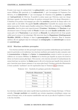 CHAPITRE 12. RADIOACTIVITÉ 631
Il existe trois types de radioactivité ; la radioactivité α qui s’accompagne de l’émission d’un
noyau d’Hélium 4
2He (particule α), la radioactivité β−
qui s’accompagne de l’émission d’un
électron, et la radioactivité β+
qui s’accompagne de l’émission d’un positon. Le positon
est l’anti-particule de l’électron. Il possède la même masse que l’électron, mais une charge
électrique opposée. La charge électrique du positon correpond donc à la charge élémentaire e.
L’émission d’un positon s’accompagne par celle d’un neutrino, particule de charge nulle et de
masse nulle ou très faible. On appelle famille radioactive l’ensemble des noyaux issus d’un
mème noyau père. Il existe quatre familles radioactives. Parmi elles, on distingue trois familles
naturelles, dont les pères sont respectivement l’Uranium, l’Actinium et le Thorium et qui
aboutissent toutes à l’isotope stable de Plomb. Il existe une seule famille artificielle, dont le
noyau père est le Neptunium et qui aboutit au Bismuth. La radioactivité est d’une grande
utilité pour la science et la technologie. Elle intervient dans les Organismes Génétiquement
Modifiés (OGM) en Biologie et dans la gammagraphie en Industrie. Dans le domaine
médical, elle est appliquée dans les techniques de scintigraphie, de radiothérapie ou encore
de curiethérapie.
12.3.2 Réactions nucléaires provoquées
Une réaction nucléaire est dite provoquée lorsqu’on la produit artificiellement par bombarde-
ment de particules ou de radiations. Les réactions nucléaires provoquées les plus courantes sont
la transmutation, la fission et la fusion. La transmutation consiste à mettre un noyau en
collision avc un noyau d’Hélium. La fission est la réaction par laquelle un noyau très lourd se
divise en d’autres noyaux plus légers. Très souvent, cette réaction nécessite le bombardement du
noyau lourd par un neutron. La fusion quant à elle est la réaction par laquelle deux noyaux lé-
gers s’associent pour donner naissance à un noyau plus lourd. Certaines particules élémentaires
et leurs symboles nucléaires ont été représentées dans le Tableau 12.1 ci-dessous.
Tableau 12.1 – Symboles de quelques particules élémentaires.
Particule élémentaire Symbole
Electron 0
−1e
Positon 0
1e
Proton 1
1p
Neutron 1
0n
Neutrino 0
0ν
Les réactions nucléaires sont mises à profit dans la production de l’énergie électrique. A l’heure
actuelle, l’énergie nucléaire est considérée par certains organismes scientifiques comme une
source d’énergie verte, et des moyens considérables sont mis en jeu afin de l’exploiter à l’avenir
à des fins durables.
GLOIRE AU SEIGNEUR JÉSUS-CHRIST !
 