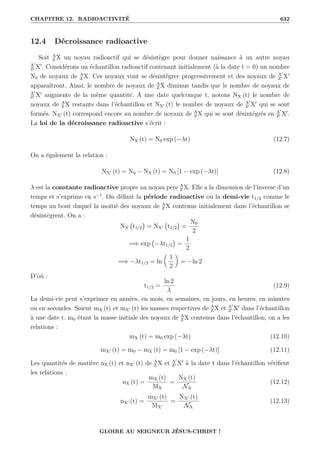 CHAPITRE 12. RADIOACTIVITÉ 632
12.4 Décroissance radioactive
Soit A
Z X un noyau radioactif qui se désintègre pour donner naissance à un autre noyau
A0
Z0 X0
. Considérons un échantillon radioactif contenant initialement (à la date t = 0) un nombre
N0 de noyaux de A
Z X. Ces noyaux vont se désintégrer progressivement et des noyaux de A0
Z0 X0
apparaîtront. Ainsi, le nombre de noyaux de A
Z X diminue tandis que le nombre de noyaux de
A0
Z0 X0
augmente de la même quantité. A une date quelconque t, notons NX (t) le nombre de
noyaux de A
Z X restants dans l’échantillon et NX0 (t) le nombre de noyaux de A0
Z0 X0
qui se sont
formés. NX0 (t) correspond encore au nombre de noyaux de A
Z X qui se sont désintégrés en A0
Z0 X0
.
La loi de la décroissance radioactive s’écrit :
NX (t) = N0 exp (−λt) (12.7)
On a également la relation :
NX0 (t) = N0 − NX (t) = N0 [1 − exp (−λt)] (12.8)
λ est la constante radioactive propre au noyau père A
Z X. Elle a la dimension de l’inverse d’un
temps et s’exprime en s−1
. On définit la période radioactive ou la demi-vie t1/2 comme le
temps au bout duquel la moitié des noyaux de A
Z X contenus initialement dans l’échantillon se
désintègrent. On a :
NX t1/2

= NX0 t1/2

=
N0
2
=⇒ exp −λt1/2

=
1
2
=⇒ −λt1/2 = ln

1
2
‹
= −ln 2
D’où :
t1/2 =
ln 2
λ
(12.9)
La demi-vie peut s’exprimer en années, en mois, en semaines, en jours, en heures, en minutes
ou en secondes. Soient mX (t) et mX0 (t) les masses respectives de A
Z X et A0
Z0 X0
dans l’échantillon
à une date t. m0 étant la masse initiale des noyaux de A
Z X contenus dans l’échantillon, on a les
relations :
mX (t) = m0 exp (−λt) (12.10)
mX0 (t) = m0 − mX (t) = m0 [1 − exp (−λt)] (12.11)
Les quantités de matière nX (t) et nX0 (t) de A
Z X et A0
Z0 X0
à la date t dans l’échantillon vérifient
les relations :
nX (t) =
mX (t)
MX
=
NX (t)
NA
(12.12)
nX0 (t) =
mX0 (t)
MX0
=
NX0 (t)
NA
(12.13)
GLOIRE AU SEIGNEUR JÉSUS-CHRIST !
 