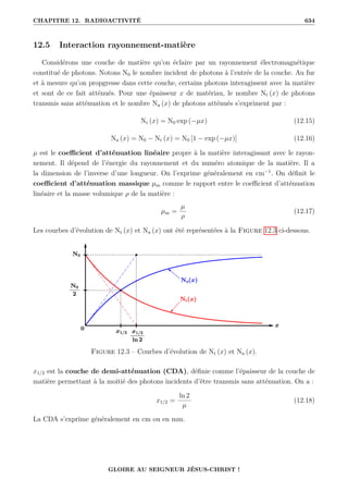 CHAPITRE 12. RADIOACTIVITÉ 634
12.5 Interaction rayonnement-matière
Considérons une couche de matière qu’on éclaire par un rayonnement électromagnétique
constitué de photons. Notons N0 le nombre incident de photons à l’entrée de la couche. Au fur
et à mesure qu’on propgresse dans cette couche, certains photons interagissent avec la matière
et sont de ce fait atténués. Pour une épaisseur x de matériau, le nombre Nt (x) de photons
transmis sans atténuation et le nombre Na (x) de photons atténués s’expriment par :
Nt (x) = N0 exp (−µx) (12.15)
Na (x) = N0 − Nt (x) = N0 [1 − exp (−µx)] (12.16)
µ est le coefficient d’atténuation linéaire propre à la matière interagissant avec le rayon-
nement. Il dépend de l’énergie du rayonnement et du numéro atomique de la matière. Il a
la dimension de l’inverse d’une longueur. On l’exprime généralement en cm−1
. On définit le
coefficient d’atténuation massique µm comme le rapport entre le coefficient d’atténuation
linéaire et la masse volumique ρ de la matière :
µm =
µ
ρ
(12.17)
Les courbes d’évolution de Nt (x) et Na (x) ont été représentées à la Figure 12.3 ci-dessous.
Figure 12.3 – Courbes d’évolution de Nt (x) et Na (x).
x1/2 est la couche de demi-atténuation (CDA), définie comme l’épaisseur de la couche de
matière permettant à la moitié des photons incidents d’être transmis sans atténuation. On a :
x1/2 =
ln 2
µ
(12.18)
La CDA s’exprime généralement en cm ou en mm.
GLOIRE AU SEIGNEUR JÉSUS-CHRIST !
 