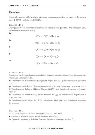 CHAPITRE 12. RADIOACTIVITÉ 636
Exercices
On prendra partout où le besoin se présentera les masses respectives du proton et du neutron
mp = 1, 0072764 u et mn = 1, 0086649 u.
Exercice 12.1 :
On suppose que les transformations nucléaires suivantes sont possibles. Pour chacune d’elles,
déterminer les valeurs de x et y.
1-
210
84Po −→ 205
81Ti + x4
2He + y1
1p
2-
239
94Pu −→ 231
91Pa + x4
2He + y 0
−1e
3-
174
70Yb −→ 166
68Er + x4
2He + y 0
−1e
4-
90
40Zr −→ 85
37Rb + x1
1p + y 0
−1e
5-
44
22Ti −→ 32
14Si + x4
2He + y0
1e
Exercice 12.2 :
On suppose que les transformations nucléaires suivantes sont acceptables. Ecrire l’équation cor-
respondant à chacune d’elles.
1- Transformation de l’Indinium 115 (115
49In) en Argent 107 (107
47Ag) avec émission de particules
α et β−
.
2- Transformation du Fer 54 (54
26Fe) en Scandium 46 (46
21Sc) avec émission de particules α et β+
.
3- Transformation du Fer 56 (56
26Fe) en Chrome 52 (52
24Cr) avec émission de protons et de parti-
cules β−
.
4- Transformation de l’Or 197 (197
79Au) en Thulium 169 (169
69Tm) avec émission de particules α
et de neutrons.
5- Transformation du Tellure 128 (128
52Te) en Cadmium 114 (114
48Cd) avec émission de protons et
de neutrons.
Exercice 12.3 :
La masse atomique du Rhénium 185 (185
75Re) vaut m = 186, 207 u.
1- Calculer le défaut de masse ∆m du Rhénium 185 (185
75Re).
2- En déduire son énergie de liaison E` et son énergie de liaison par nucléon E`A.
GLOIRE AU SEIGNEUR JÉSUS-CHRIST !
 