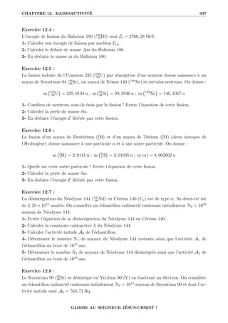 CHAPITRE 12. RADIOACTIVITÉ 637
Exercice 12.4 :
L’énergie de liaison du Hafnium 180 (180
72Hf) vaut E` = 2766, 28 MeV.
1- Calculer son énergie de liaison par nucléon E`A.
2- Calculer le défaut de masse ∆m du Hafnium 180.
3- En déduire la masse m du Hafnium 180.
Exercice 12.5 :
La fission induite de l’Uranium 235 (235
92U) par absorption d’un neutron donne naissance à un
noyau de Strontium 94 (94
38Sr), un noyau de Xénon 140 (140
Xe) et certains neutrons. On donne :
m 235
92U

= 235, 0134 u ; m 94
38Sr

= 93, 8946 u ; m 140
Xe

= 140, 1057 u
1- Combien de neutrons sont-ils émis par la fission ? Ecrire l’équation de cette fission.
2- Calculer la perte de masse δm.
3- En déduire l’énergie E libérée par cette fission.
Exercice 12.6 :
La fusion d’un noyau de Deutérium (2
1H) et d’un noyau de Tritium (3
1H) (deux isotopes de
l’Hydrogène) donne naissance à une particule α et à une autre particule. On donne :
m 2
1H

= 2, 0141 u ; m 3
1H

= 3, 01605 u ; m (α) = 4, 002602 u
1- Quelle est cette autre particule ? Ecrire l’équation de cette fusion.
2- Calculer la perte de masse δm.
3- En déduire l’énergie E libérée par cette fusion.
Exercice 12.7 :
La désintégration du Néodyme 144 (144
60Nd) en Cérium 140 (Ce) est de type α. Sa demi-vie est
de 2, 29 × 1015
années. On considère un échantillon radioactif contenant initialement N0 = 1030
noyaux de Néodyme 144.
1- Ecrire l’équation de la désintégration du Néodyme 144 en Cérium 140.
2- Calculer la constante radioactive λ du Néodyme 144.
3- Calculer l’activité initiale A0 de l’échantillon.
4- Déterminer le nombre N1 de noyaux de Néodyme 144 restants ainsi que l’activité A1 de
l’échantillon au bout de 1015
ans.
5- Déterminer le nombre N2 de noyaux de Néodyme 144 désintégrés ainsi que l’activité A2 de
l’échantillon au bout de 1016
ans.
Exercice 12.8 :
Le Strontium 90 (90
38Sr) se désintègre en Yttrium 90 (Y) en émettant un électron. On considère
un échantillon radioactif contenant initialement N0 = 1012
noyaux de Strontium 90 et dont l’ac-
tivité initiale vaut A0 = 763, 71 Bq.
GLOIRE AU SEIGNEUR JÉSUS-CHRIST !
 