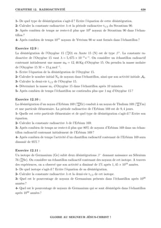 CHAPITRE 12. RADIOACTIVITÉ 638
1- De quel type de désintégration s’agit-il ? Ecrire l’équation de cette désintégration.
2- Calculer la constante radioactive λ et la période radioactive t1/2 du Strontium 90.
3- Après combien de temps ne reste-t-il plus que 109
noyaux de Strontium 90 dans l’échan-
tillon ?
4- Après combien de temps 1011
noyaux de Yttrium 90 se sont formés dans l’échantillon ?
Exercice 12.9 :
La désintégration de l’Oxygène 15 (15
8O) en Azote 15 (N) est de type β+
. La constante ra-
dioactive de l’Oxygène 15 vaut λ = 5, 675 × 10−3
s−1
. On considère un échantillon radioactif
contenant initialement une masse m0 = 12, 46 Kg d’Oxygène 15. On prendra la masse molaire
de l’Oxygène 15 M = 15 g.mol−1
.
1- Ecrire l’équation de la désintégration de l’Oxygène 15.
2- Calculer le nombre initial N0 de noyaux dans l’échantillon, ainsi que son activité initiale A0.
3- Calculer la demi-vie t1/2 de l’Oxygène 15.
4- Déterminer la masse m1 d’Oxygène 15 dans l’échantillon après 10 minutes.
5- Après combien de temps l’échantillon ne contiendra plus que 1 mg d’Oxygène 15 ?
Exercice 12.10 :
La désintégration d’un noyau d’Erbium 169 (169
68Er) conduit à un noyau de Thulium 169 (169
69Tm)
et une particule élémentaire. La période radioactive de l’Erbium 169 est de 9, 4 jours.
1- Quelle est cette particule élémentaire et de quel type de désintégration s’agit-il ? Ecrire son
équation.
2- Calculer la constante radioactive λ de l’Erbium 169.
3- Après combien de temps ne reste-t-il plus que 80% de noyaux d’Erbium 169 dans un échan-
tillon radioactif contenant initialement de l’Erbium 169 ?
4- Après combien de temps l’activité d’un chantillon radioactif contenant de l’Erbium 169 aura
dimunié de 95% ?
Exercice 12.11 :
Un isotope de Germanium (Ge) subit deux désintégrations β−
donnant naissance au Sélenium
76 (76
34Se). On considère un échantillon radioactif contenant des noyaux de cet isotope. A travers
des expériences, on a observé que son activité a diminué de 1% après 1, 45 × 1019
années.
1- De quel isotope s’agit-il ? Ecrire l’équation de sa désintégration.
2- Calculer la constante radioactive λ et la demi-vie t1/2 de cet isotope.
3- Quel est le pourcentage de noyaux de Germanium présents dans l’échantillon après 1020
années ?
4- Quel est le pourcentage de noyaux de Germanium qui se sont désintégrés dans l’échantillon
après 1022
années ?
GLOIRE AU SEIGNEUR JÉSUS-CHRIST !
 