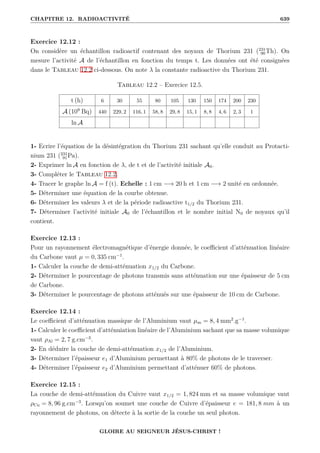 CHAPITRE 12. RADIOACTIVITÉ 639
Exercice 12.12 :
On considère un échantillon radioactif contenant des noyaux de Thorium 231 (231
90Th). On
mesure l’activité A de l’échantillon en fonction du temps t. Les données ont été consignées
dans le Tableau 12.2 ci-dessous. On note λ la constante radioactive du Thorium 231.
Tableau 12.2 – Exercice 12.5.
t (h) 6 30 55 80 105 130 150 174 200 230
A (109
Bq) 440 229, 2 116, 1 58, 8 29, 8 15, 1 8, 8 4, 6 2, 3 1
ln A
1- Ecrire l’équation de la désintégration du Thorium 231 sachant qu’elle conduit au Protacti-
nium 231 (231
91Pa).
2- Exprimer ln A en fonction de λ, de t et de l’activité initiale A0.
3- Compléter le Tableau 12.2.
4- Tracer le graphe ln A = f (t). Echelle : 1 cm −→ 20 h et 1 cm −→ 2 unité en ordonnée.
5- Déterminer une équation de la courbe obtenue.
6- Déterminer les valeurs λ et de la période radioactive t1/2 du Thorium 231.
7- Déterminer l’activité initiale A0 de l’échantillon et le nombre initial N0 de noyaux qu’il
contient.
Exercice 12.13 :
Pour un rayonnement électromagnétique d’énergie donnée, le coefficient d’atténuation linéaire
du Carbone vaut µ = 0, 335 cm−1
.
1- Calculer la couche de demi-atténuation x1/2 du Carbone.
2- Déterminer le pourcentage de photons transmis sans atténuation sur une épaisseur de 5 cm
de Carbone.
3- Déterminer le pourcentage de photons atténués sur une épaisseur de 10 cm de Carbone.
Exercice 12.14 :
Le coefficient d’atténuation massique de l’Aluminium vaut µm = 8, 4 mm2
.g−1
.
1- Calculer le coefficient d’atténuiation linéaire de l’Aluminium sachant que sa masse volumique
vaut ρAl = 2, 7 g.cm−3
.
2- En déduire la couche de demi-atténuation x1/2 de l’Aluminium.
3- Déterminer l’épaisseur e1 d’Aluminium permettant à 80% de photons de le traverser.
4- Déterminer l’épaisseur e2 d’Aluminium permettant d’atténuer 60% de photons.
Exercice 12.15 :
La couche de demi-atténuation du Cuivre vaut x1/2 = 1, 824 mm et sa masse volumique vaut
ρCu = 8, 96 g.cm−3
. Lorsqu’on soumet une couche de Cuivre d’épaisseur e = 181, 8 mm à un
rayonnement de photons, on détecte à la sortie de la couche un seul photon.
GLOIRE AU SEIGNEUR JÉSUS-CHRIST !
 
