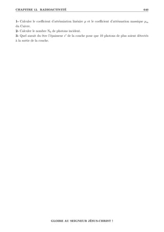 CHAPITRE 12. RADIOACTIVITÉ 640
1- Calculer le coefficient d’atténuiation linéaire µ et le coefficient d’atténuation massique µm
du Cuivre.
2- Calculer le nombre N0 de photons incident.
3- Quel aurait du être l’épaisseur e0
de la couche pour que 10 photons de plus soient détectés
à la sortie de la couche.
GLOIRE AU SEIGNEUR JÉSUS-CHRIST !
 