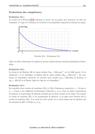 CHAPITRE 12. RADIOACTIVITÉ 641
Evaluations des compétences
Evaluation 12.1 :
La courbe de la Figure 12.4 ci-dessous se trouve sur un papier qu’a découvert un élève de
Terminale. Il s’agit de l’évolution de l’activité d’un échantillon radioactif en fontion du temps.
Figure 12.4 – Evaluation 12.1.
Aider cet élève à déterminer le nombre de noyaux radioactifs que contenait initialement l’échan-
tillon.
Evaluation 12.2 :
La demi-vie du Radium 226 de masse molaire MRa = 226 g.mol−1
est de 1602 années. Il est
radioactif α et se désintègre en Radon 222 de masse molaire MRn = 222 g.mol−1
. En ana-
lysant un échantillon radioactif, on constate qu’il contient mRa = 569, 424 g de Radium et
mRn = 302, 817 g de Radon. Quel est l’âge de cet échantillon ?
Evaluation 12.3 :
On considère deux couches de matériaux (M1) et (M2) d’épaisseurs respectives e1 = 10 mm et
e2 = 15 mm et de coefficients d’atténuation respectifs µ1 et µ2. Pour un même rayonnement
de photons, le pourcentage de photons atténués par les deux couches est le même. On soumet
la couche de matériau (M1) à un rayonnement de photons, et on place juste dèrrière elle la
couche de matériau (M2). A la sortie de cette couche, on se rend compte que les photons ont
été atténués de 90%. Calculer µ1 et µ2.
GLOIRE AU SEIGNEUR JÉSUS-CHRIST !
 