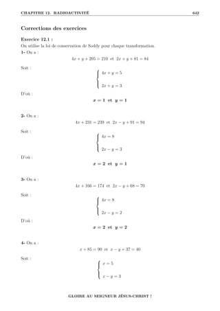 CHAPITRE 12. RADIOACTIVITÉ 642
Corrections des exercices
Exercice 12.1 :
On utilise la loi de conservation de Soddy pour chaque transformation.
1- On a :
4x + y + 205 = 210 et 2x + y + 81 = 84
Soit : 




4x + y = 5
2x + y = 3
D’où :
x = 1 et y = 1
2- On a :
4x + 231 = 239 et 2x − y + 91 = 94
Soit : 




4x = 8
2x − y = 3
D’où :
x = 2 et y = 1
3- On a :
4x + 166 = 174 et 2x − y + 68 = 70
Soit : 




4x = 8
2x − y = 2
D’où :
x = 2 et y = 2
4- On a :
x + 85 = 90 et x − y + 37 = 40
Soit : 




x = 5
x − y = 3
GLOIRE AU SEIGNEUR JÉSUS-CHRIST !
 