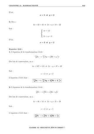 CHAPITRE 12. RADIOACTIVITÉ 643
D’où :
x = 5 et y = 2
5- On a :
4x + 32 = 44 et 2x + y + 14 = 22
Soit : 




4x = 12
2x + y = 8
D’où :
x = 3 et y = 2
Exercice 12.2 :
1- L’équation de la transformation s’écrit :
115
49In −→ 107
47Ag + x4
2He + y 0
−1e
Des lois de conservation, on a :
4x + 107 = 115 et 2x − y + 47 = 49
Soit :
x = 2 et y = 2
L’équation s’écrit donc :
115
49 In −→ 107
47 Ag + 24
2He + 2 0
−1e
2- L’équation de la transformation s’écrit :
54
26Fe −→ 46
21Sc + x4
2He + y0
1e
Des lois de conservation, on a :
4x + 46 = 54 et 2x + y + 21 = 26
Soit :
x = 2 et y = 1
L’équation s’écrit donc :
54
26Fe −→ 46
21Sc + 24
2He + 0
1e
GLOIRE AU SEIGNEUR JÉSUS-CHRIST !
 