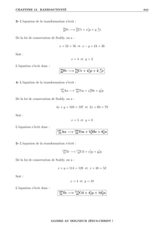 CHAPITRE 12. RADIOACTIVITÉ 644
3- L’équation de la transformation s’écrit :
56
26Fe −→ 52
24Cr + x1
1p + y 0
−1e
De la loi de conservation de Soddy, on a :
x + 52 = 56 et x − y + 24 = 26
Soit :
x = 4 et y = 2
L’équation s’écrit donc :
56
26Fe −→ 52
24Cr + 41
1p + 2 0
−1e
4- L’équation de la transformation s’écrit :
197
79Au −→ 169
69Tm + x4
2He + y1
0n
De la loi de conservation de Soddy, on a :
4x + y + 169 = 197 et 2x + 69 = 79
Soit :
x = 5 et y = 8
L’équation s’écrit donc :
197
79 Au −→ 169
69 Tm + 54
2He + 81
0n
5- L’équation de la transformation s’écrit :
128
52Te −→ 114
48Cd + x1
1p + y1
0n
De la loi de conservation de Soddy, on a :
x + y + 114 = 128 et x + 48 = 52
Soit :
x = 4 et y = 10
L’équation s’écrit donc :
128
52 Te −→ 114
48 Cd + 41
1p + 101
0n
GLOIRE AU SEIGNEUR JÉSUS-CHRIST !
 