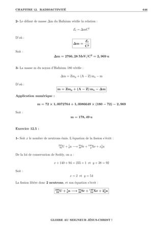 CHAPITRE 12. RADIOACTIVITÉ 646
2- Le défaut de masse ∆m du Hafnium vérifie la relation :
E` = ∆mC2
D’où :
∆m =
E`
C2
Soit :
∆m = 2766, 28 MeV/C2
= 2, 969 u
3- La masse m du noyau d’Hafnium 180 vérifie :
∆m = Zmp + (A − Z) mn − m
D’où :
m = Zmp + (A − Z) mn − ∆m
Application numérique :
m = 72 × 1, 0072764 + 1, 0086649 × (180 − 72) − 2, 969
Soit :
m = 178, 49 u
Exercice 12.5 :
1- Soit x le nombre de neutrons émis. L’équation de la fission s’écrit :
235
92U + 1
0n −→ 94
38Sr + 140
y Xe + x1
0n
De la loi de conservation de Soddy, on a :
x + 140 + 94 = 235 + 1 et y + 38 = 92
Soit :
x = 2 et y = 54
La fission libère donc 2 neutrons, et son équation s’écrit :
235
92 U + 1
0n −→ 94
38Sr + 140
54 Xe + 21
0n
GLOIRE AU SEIGNEUR JÉSUS-CHRIST !
 