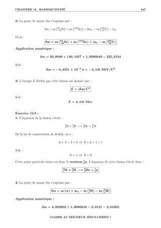 CHAPITRE 12. RADIOACTIVITÉ 647
2- La perte de masse δm s’exprime par :
δm = m 94
38Sr

+ m 140
Xe

+ 2mn − m 235
92U

− mn
D’où :
δm = m 94
38Sr

+ m 140
Xe

+ mn − m 235
92 U

Application numérique :
δm = 93, 8946 + 140, 1057 + 1, 0086649 − 235, 0134
Soit :
δm = −4, 4351 × 10−3
u = −4, 131 MeV/C2
3- L’énergie E libérée par cette fission est donnée par :
E = |δm| C2
Soit :
E = 4, 131 Mev
Exercice 12.6 :
1- L’équation de la fusion s’écrit :
2
1H + 3
1H −→ 4
2He + A
Z X
De la loi de conservation de Soddy, on a :
A + 4 = 3 + 2 et Z + 2 = 1 + 1
Soit :
A = 1 et Z = 0
Cette autre particule émise est donc le neutron 1
0n. L’équation de cette fusion s’écrit donc :
2
1H + 3
1H −→ 4
2He + 1
0n
2- La perte de masse δm s’exprime par :
δm = m (α) + mn − m 2
1H

− m 3
1H

Application numérique :
δm = 4, 002602 + 1, 0086649 − 2, 0141 − 3, 01605
GLOIRE AU SEIGNEUR JÉSUS-CHRIST !
 