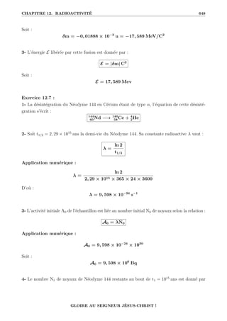 CHAPITRE 12. RADIOACTIVITÉ 648
Soit :
δm = −0, 01888 × 10−3
u = −17, 589 MeV/C2
3- L’énergie E libérée par cette fusion est donnée par :
E = |δm| C2
Soit :
E = 17, 589 Mev
Exercice 12.7 :
1- La désintégration du Néodyme 144 en Cérium étant de type α, l’équation de cette désinté-
gration s’écrit :
144
60 Nd −→ 140
58 Ce + 4
2He
2- Soit t1/2 = 2, 29 × 1015
ans la demi-vie du Néodyme 144. Sa constante radioactive λ vaut :
λ =
ln 2
t1/2
Application numérique :
λ =
ln 2
2, 29 × 1015 × 365 × 24 × 3600
D’où :
λ = 9, 598 × 10−24
s−1
3- L’activité initiale A0 de l’échantillon est liée au nombre initial N0 de noyaux selon la relation :
A0 = λN0
Application numérique :
A0 = 9, 598 × 10−24
× 1030
Soit :
A0 = 9, 598 × 106
Bq
4- Le nombre N1 de noyaux de Néodyme 144 restants au bout de t1 = 1015
ans est donné par
GLOIRE AU SEIGNEUR JÉSUS-CHRIST !
 