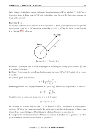 CHAPITRE 2. FORCES ET CHAMPS 55
5- La distance Soleil-Terre restant inchangée, à quelles distances SL0
du soleil et TL0
de la Terre,
devrait se situer la Lune pour qu’elle soit en équilibre sous l’action des forces exercées par les
deux autres astres ?
Exercice 2.4 :
Un satellite se trouve à une altitude h de la surface de la Terre, considérée comme une planète
sphérique de rayon RT = 6378 km et de masse MT = 5, 972 × 1024
kg. La situation est illustrée
à la Figure 2.21 ci-dessous.
Figure 2.21 – Exercice 2.4.
1- Donner l’expression puis la valeur numérique du module g0 du champ gravitationnel −
→
g0 créé
à la surface de la terre.
2- Donner l’expression du module gh du champ gravitationnel −
→
gh créé à l’endroit où se trouve
le satellite.
3- Montrer qu’on a la relation :
gh =
‚
1
1 + h
RT
Œ2
g0
4- On suppose que h est négligeable devant RT (h  RT). Montrer qu’on peut avoir la relation :
gh =

1 −
2h
RT
‹
g0
On précise que si a et n sont deux réels avec a  1, alors :
(1 + a)n
' 1 + na
5- La masse du satellite vaut m = 60 t, et on donne h = 5 Km. Représenter le champ gravi-
tationnel −
→
gh et la force gravitationnelle
−
→
Fh subie par le satellite de la part de la Terre, puis
donner leurs caractéristiques. (On utilisera la relation obtenue à la question 4).
6- Comparer les valeurs numériques obtenues en utilisant la relation de la question 4 à celles
qu’on obtient en utilisant la relation de la question 3.
GLOIRE AU SEIGNEUR JÉSUS-CHRIST !
 