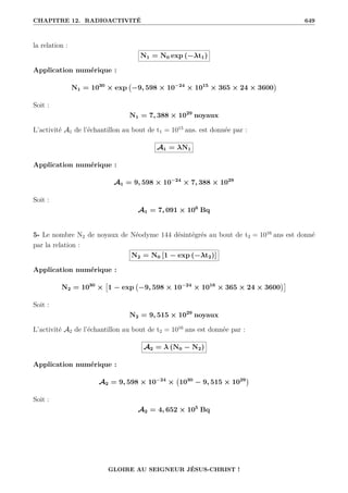 CHAPITRE 12. RADIOACTIVITÉ 649
la relation :
N1 = N0 exp (−λt1)
Application numérique :
N1 = 1030
× exp −9, 598 × 10−24
× 1015
× 365 × 24 × 3600

Soit :
N1 = 7, 388 × 1029
noyaux
L’activité A1 de l’échantillon au bout de t1 = 1015
ans. est donnée par :
A1 = λN1
Application numérique :
A1 = 9, 598 × 10−24
× 7, 388 × 1029
Soit :
A1 = 7, 091 × 106
Bq
5- Le nombre N2 de noyaux de Néodyme 144 désintégrés au bout de t2 = 1016
ans est donné
par la relation :
N2 = N0 [1 − exp (−λt2)]
Application numérique :
N2 = 1030
×

1 − exp −9, 598 × 10−24
× 1016
× 365 × 24 × 3600

Soit :
N2 = 9, 515 × 1029
noyaux
L’activité A2 de l’échantillon au bout de t2 = 1016
ans est donnée par :
A2 = λ (N0 − N2)
Application numérique :
A2 = 9, 598 × 10−24
× 1030
− 9, 515 × 1029

Soit :
A2 = 4, 652 × 105
Bq
GLOIRE AU SEIGNEUR JÉSUS-CHRIST !
 