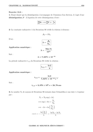CHAPITRE 12. RADIOACTIVITÉ 650
Exercice 12.8 :
1- Etant donné que la désintégration s’accompagne de l’émission d’un électron, il s’agit d’une
désintégration β−
. L’équation de cette désintégration s’écrit :
90
38Sr −→ 90
39Y + 0
−1e
2- La constante radioactive λ du Strontium 90 vérifie la relation ci-dessous :
A0 = λN0
D’où :
λ =
A0
N0
Application numérique :
λ =
763, 71
1012
Soit :
λ = 7, 6371 × 10−10
La période radioactive t1/2 du Strontium 90 vérifie la relation :
t1/2 =
ln 2
λ
Application numérique :
t1/2 =
ln 2
7, 6371 × 10−10 s−1
Soit :
t1/2 = 9, 076 × 108
s = 28, 78 ans
3- Le nombre Nr de noyaux de Strontium 90 restants dans l’échantillon à une date t s’exprime
par :
Nr = N0 exp (−λt)
=⇒ exp (−λt) =
Nr
N0
=⇒ −λt = ln

Nr
N0
‹
=⇒ t = −
ln
€
Nr
N0
Š
λ
=
ln N0 − ln Nr
λ
GLOIRE AU SEIGNEUR JÉSUS-CHRIST !
 